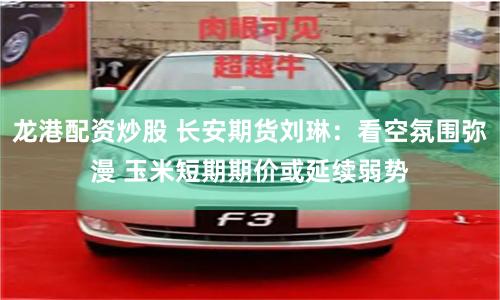 龙港配资炒股 长安期货刘琳：看空氛围弥漫 玉米短期期价或延续弱势