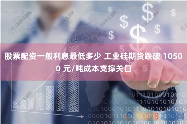 股票配资一般利息最低多少 工业硅期货跌破 10500 元/吨成本支撑关口