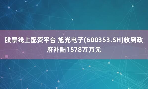 股票线上配资平台 旭光电子(600353.SH)收到政府补贴1578万万元