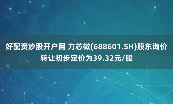 好配资炒股开户网 力芯微(688601.SH)股东询价转让初步定价为39.32元/股