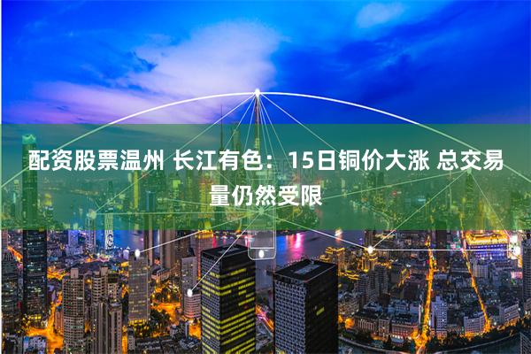 配资股票温州 长江有色：15日铜价大涨 总交易量仍然受限