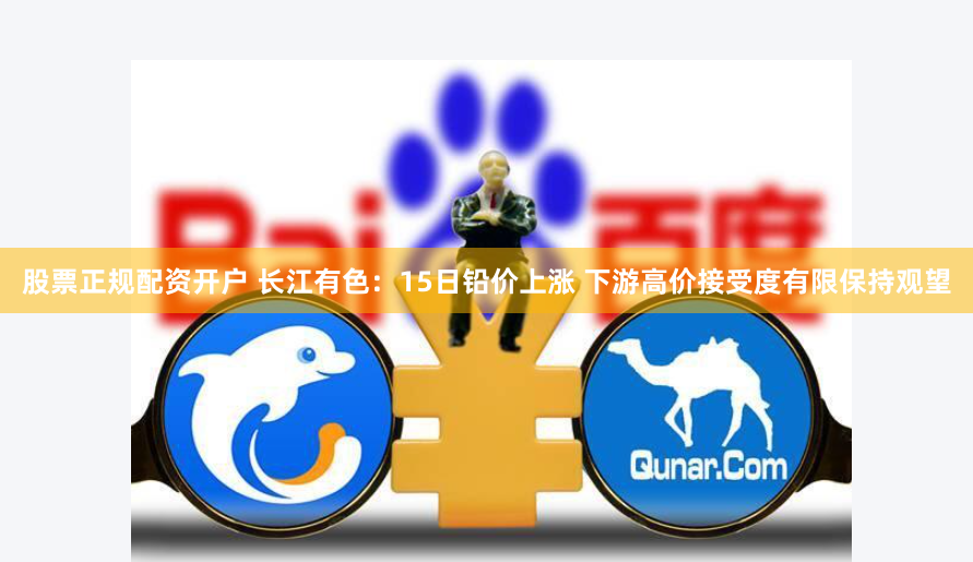 股票正规配资开户 长江有色：15日铅价上涨 下游高价接受度有限保持观望
