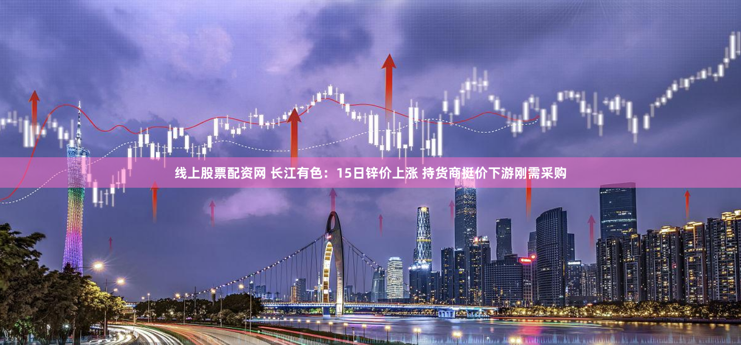 线上股票配资网 长江有色：15日锌价上涨 持货商挺价下游刚需采购