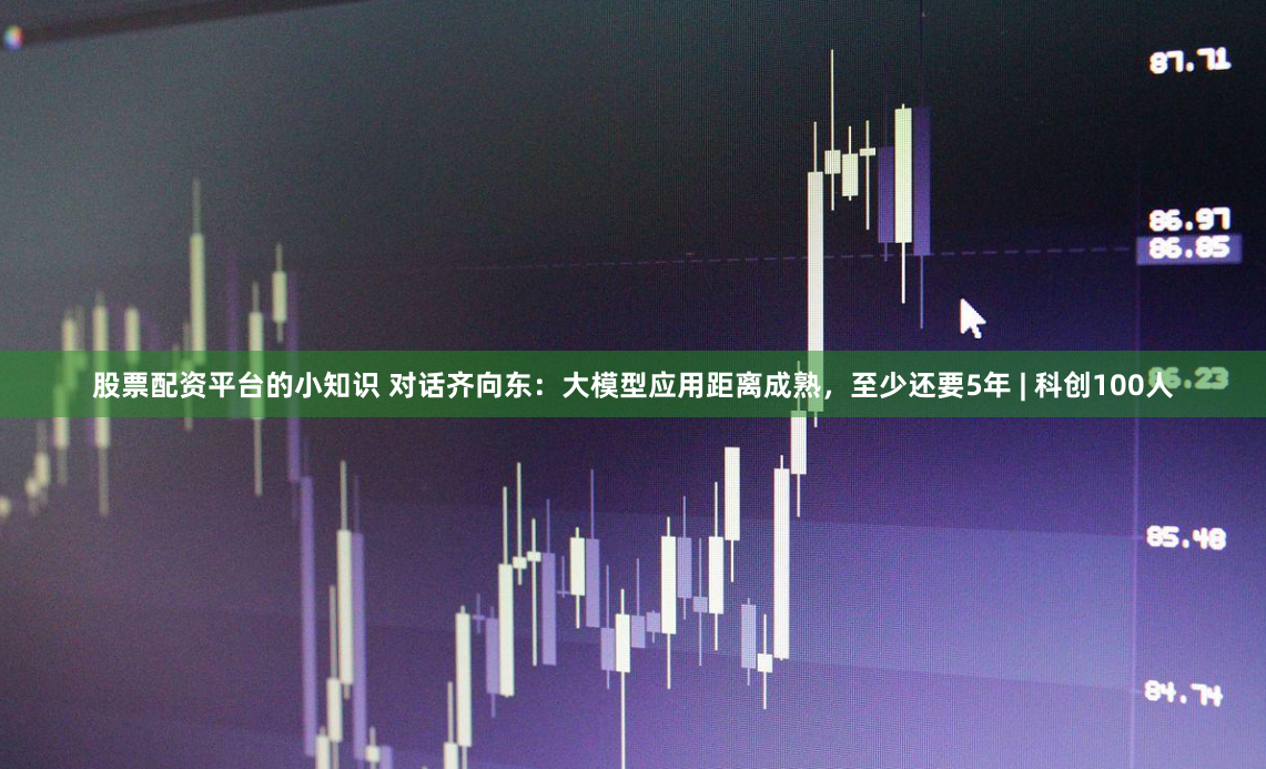 股票配资平台的小知识 对话齐向东：大模型应用距离成熟，至少还要5年 | 科创100人