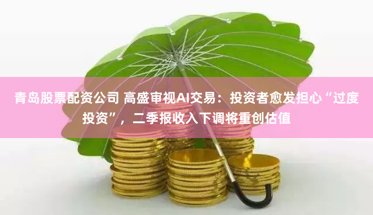 青岛股票配资公司 高盛审视AI交易：投资者愈发担心“过度投资”，二季报收入下调将重创估值