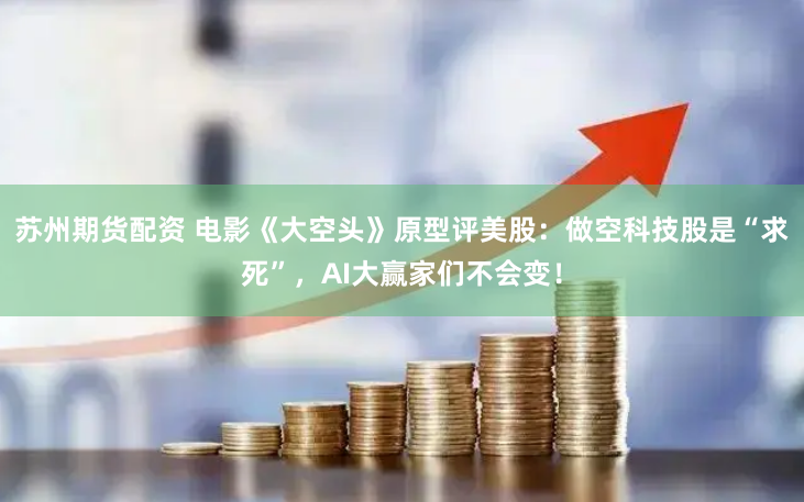 苏州期货配资 电影《大空头》原型评美股：做空科技股是“求死”，AI大赢家们不会变！