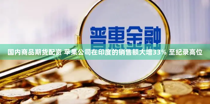 国内商品期货配资 苹果公司在印度的销售额大增33% 至纪录高位