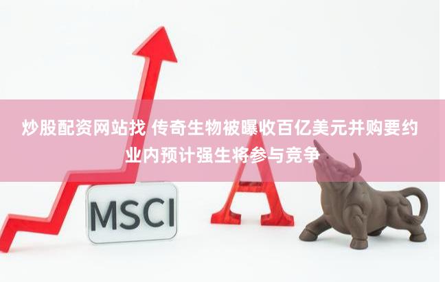 炒股配资网站找 传奇生物被曝收百亿美元并购要约 业内预计强生将参与竞争