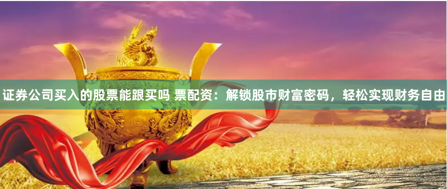 证券公司买入的股票能跟买吗 票配资：解锁股市财富密码，轻松实现财务自由