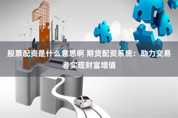 股票配资是什么意思啊 期货配资系统：助力交易者实现财富增值