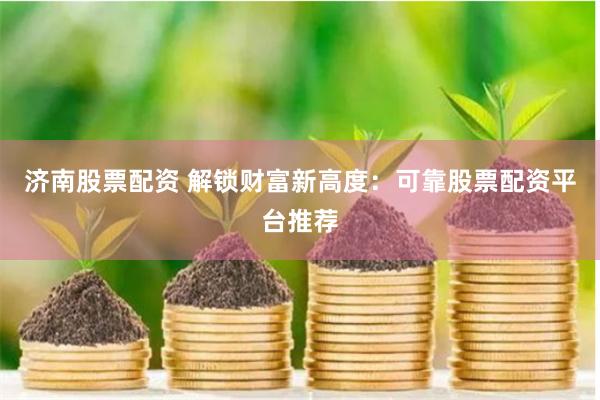 济南股票配资 解锁财富新高度：可靠股票配资平台推荐