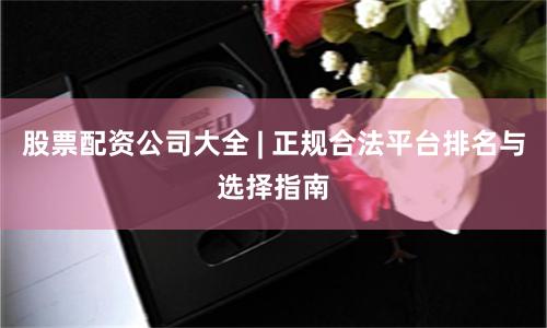 股票配资公司大全 | 正规合法平台排名与选择指南