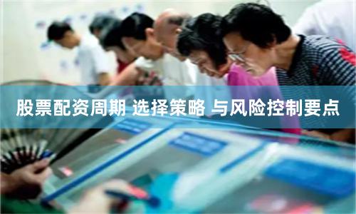 股票配资周期 选择策略 与风险控制要点